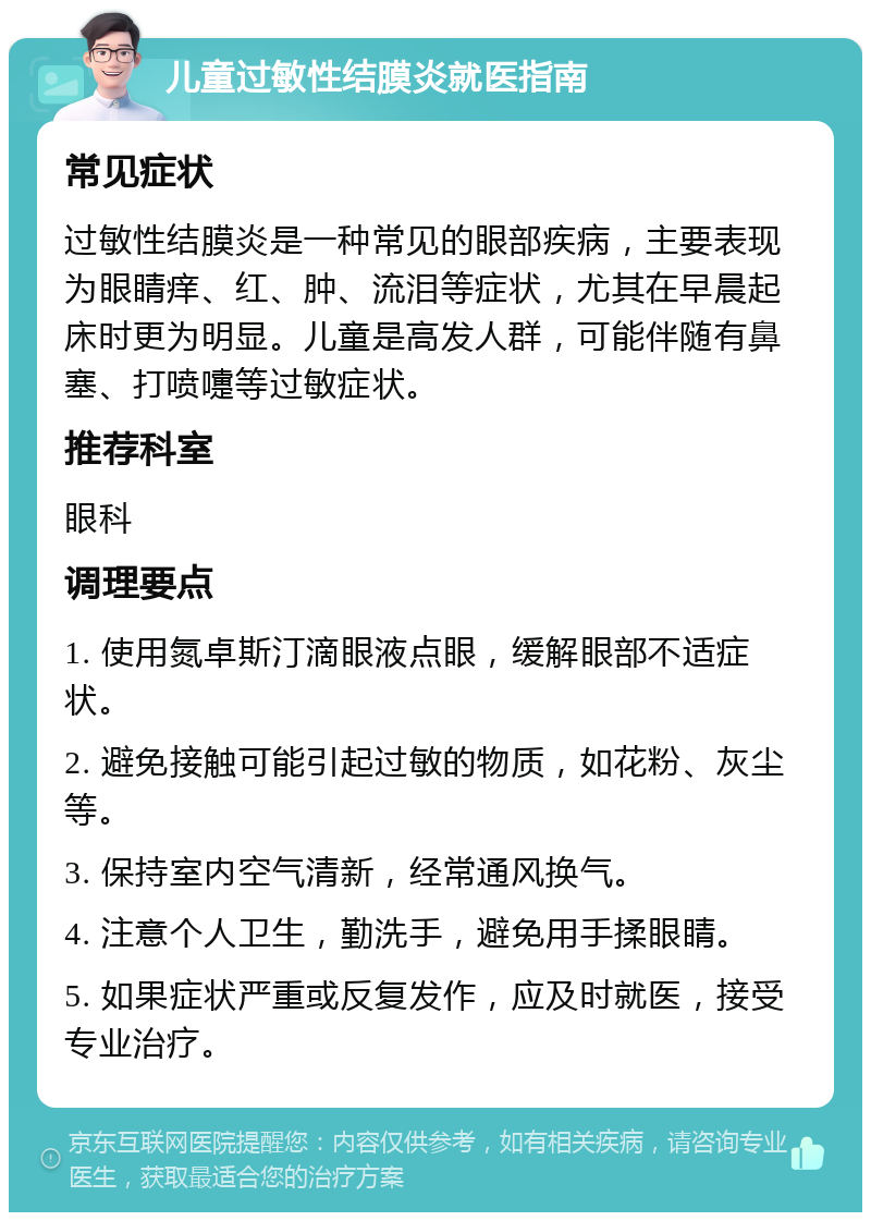 儿童过敏性结膜炎就医指南 常见症状 过敏性结膜炎是一种常见的眼部疾病，主要表现为眼睛痒、红、肿、流泪等症状，尤其在早晨起床时更为明显。儿童是高发人群，可能伴随有鼻塞、打喷嚏等过敏症状。 推荐科室 眼科 调理要点 1. 使用氮卓斯汀滴眼液点眼，缓解眼部不适症状。 2. 避免接触可能引起过敏的物质，如花粉、灰尘等。 3. 保持室内空气清新，经常通风换气。 4. 注意个人卫生，勤洗手，避免用手揉眼睛。 5. 如果症状严重或反复发作，应及时就医，接受专业治疗。