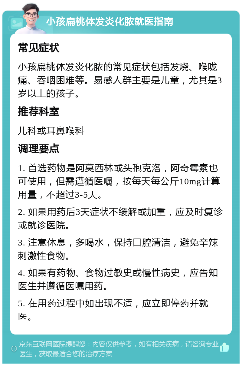 小孩扁桃体发炎化脓就医指南 常见症状 小孩扁桃体发炎化脓的常见症状包括发烧、喉咙痛、吞咽困难等。易感人群主要是儿童，尤其是3岁以上的孩子。 推荐科室 儿科或耳鼻喉科 调理要点 1. 首选药物是阿莫西林或头孢克洛，阿奇霉素也可使用，但需遵循医嘱，按每天每公斤10mg计算用量，不超过3-5天。 2. 如果用药后3天症状不缓解或加重，应及时复诊或就诊医院。 3. 注意休息，多喝水，保持口腔清洁，避免辛辣刺激性食物。 4. 如果有药物、食物过敏史或慢性病史，应告知医生并遵循医嘱用药。 5. 在用药过程中如出现不适，应立即停药并就医。