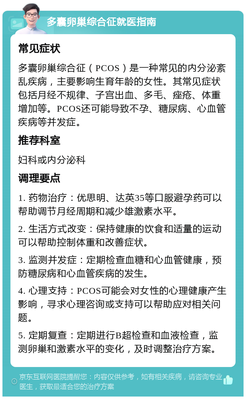 多囊卵巢综合征就医指南 常见症状 多囊卵巢综合征（PCOS）是一种常见的内分泌紊乱疾病，主要影响生育年龄的女性。其常见症状包括月经不规律、子宫出血、多毛、痤疮、体重增加等。PCOS还可能导致不孕、糖尿病、心血管疾病等并发症。 推荐科室 妇科或内分泌科 调理要点 1. 药物治疗：优思明、达英35等口服避孕药可以帮助调节月经周期和减少雄激素水平。 2. 生活方式改变：保持健康的饮食和适量的运动可以帮助控制体重和改善症状。 3. 监测并发症：定期检查血糖和心血管健康，预防糖尿病和心血管疾病的发生。 4. 心理支持：PCOS可能会对女性的心理健康产生影响，寻求心理咨询或支持可以帮助应对相关问题。 5. 定期复查：定期进行B超检查和血液检查，监测卵巢和激素水平的变化，及时调整治疗方案。