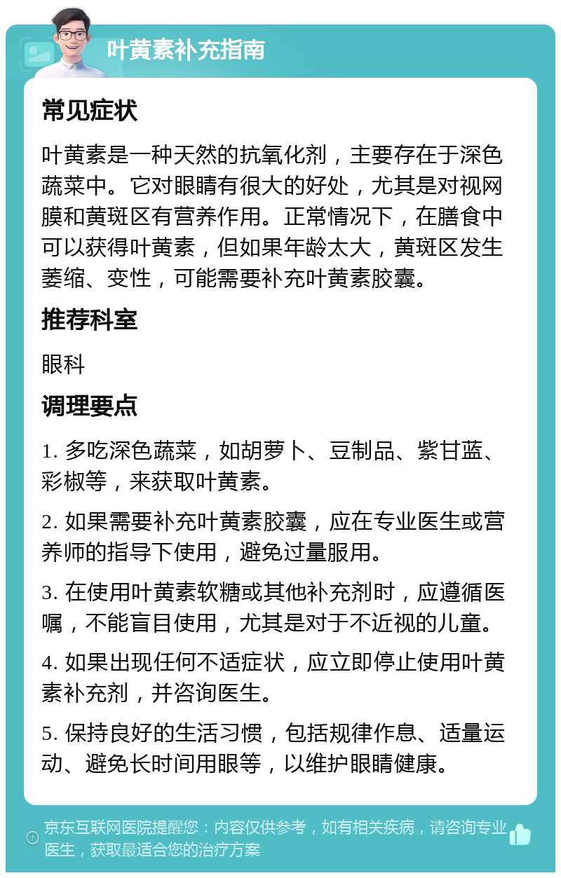 叶黄素补充指南 常见症状 叶黄素是一种天然的抗氧化剂，主要存在于深色蔬菜中。它对眼睛有很大的好处，尤其是对视网膜和黄斑区有营养作用。正常情况下，在膳食中可以获得叶黄素，但如果年龄太大，黄斑区发生萎缩、变性，可能需要补充叶黄素胶囊。 推荐科室 眼科 调理要点 1. 多吃深色蔬菜，如胡萝卜、豆制品、紫甘蓝、彩椒等，来获取叶黄素。 2. 如果需要补充叶黄素胶囊，应在专业医生或营养师的指导下使用，避免过量服用。 3. 在使用叶黄素软糖或其他补充剂时，应遵循医嘱，不能盲目使用，尤其是对于不近视的儿童。 4. 如果出现任何不适症状，应立即停止使用叶黄素补充剂，并咨询医生。 5. 保持良好的生活习惯，包括规律作息、适量运动、避免长时间用眼等，以维护眼睛健康。