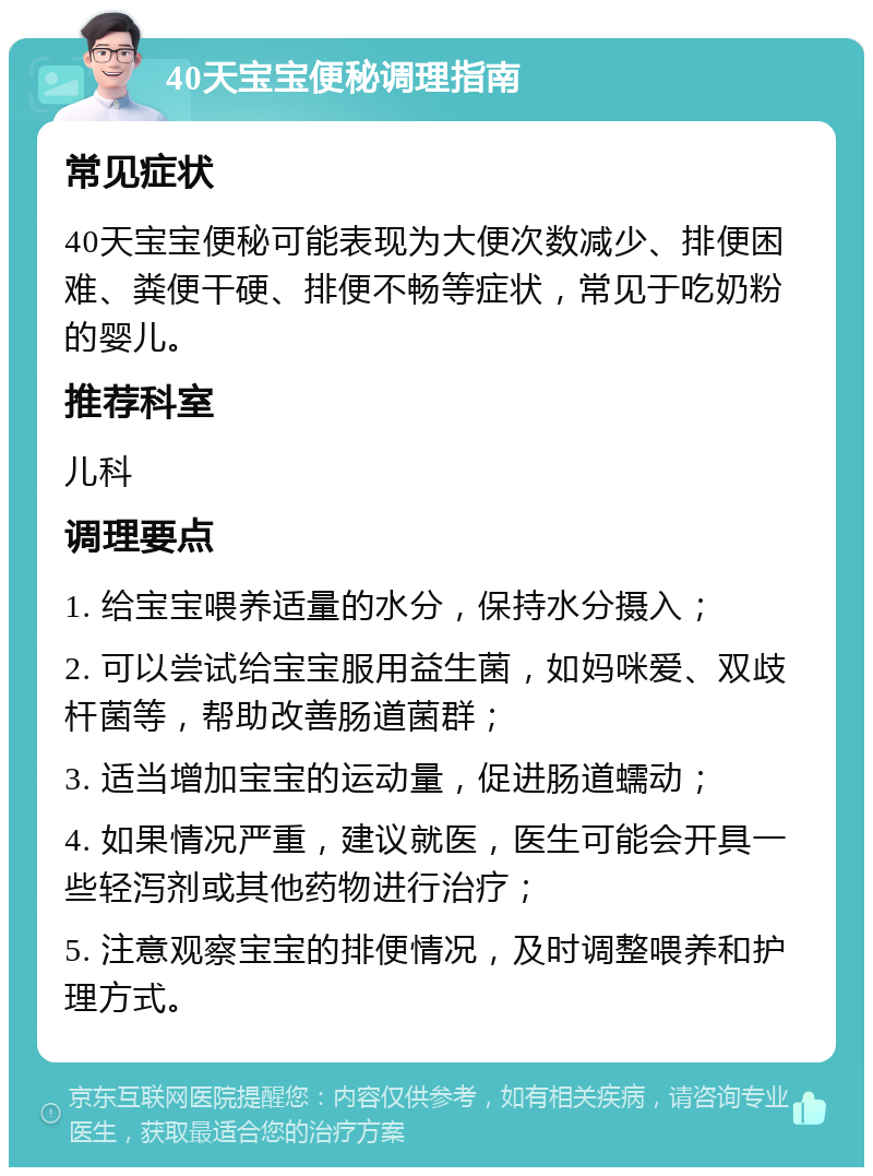 40天宝宝便秘调理指南 常见症状 40天宝宝便秘可能表现为大便次数减少、排便困难、粪便干硬、排便不畅等症状，常见于吃奶粉的婴儿。 推荐科室 儿科 调理要点 1. 给宝宝喂养适量的水分，保持水分摄入； 2. 可以尝试给宝宝服用益生菌，如妈咪爱、双歧杆菌等，帮助改善肠道菌群； 3. 适当增加宝宝的运动量，促进肠道蠕动； 4. 如果情况严重，建议就医，医生可能会开具一些轻泻剂或其他药物进行治疗； 5. 注意观察宝宝的排便情况，及时调整喂养和护理方式。