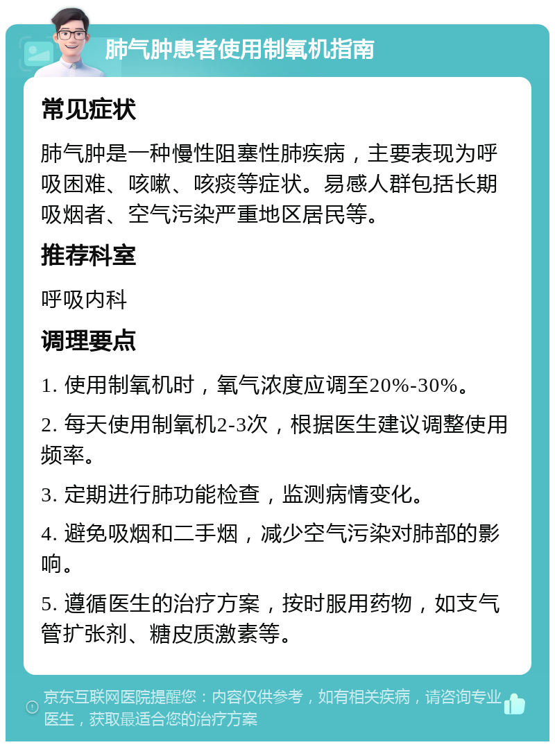 肺气肿患者使用制氧机指南 常见症状 肺气肿是一种慢性阻塞性肺疾病，主要表现为呼吸困难、咳嗽、咳痰等症状。易感人群包括长期吸烟者、空气污染严重地区居民等。 推荐科室 呼吸内科 调理要点 1. 使用制氧机时，氧气浓度应调至20%-30%。 2. 每天使用制氧机2-3次，根据医生建议调整使用频率。 3. 定期进行肺功能检查，监测病情变化。 4. 避免吸烟和二手烟，减少空气污染对肺部的影响。 5. 遵循医生的治疗方案，按时服用药物，如支气管扩张剂、糖皮质激素等。