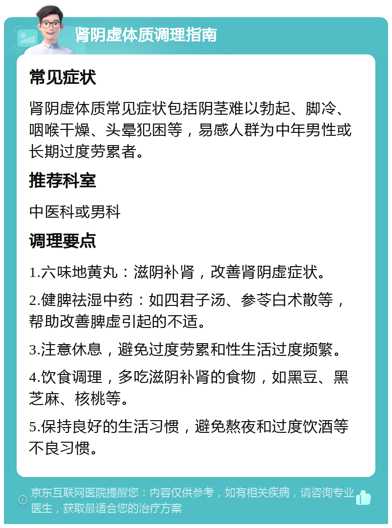 肾阴虚体质调理指南 常见症状 肾阴虚体质常见症状包括阴茎难以勃起、脚冷、咽喉干燥、头晕犯困等，易感人群为中年男性或长期过度劳累者。 推荐科室 中医科或男科 调理要点 1.六味地黄丸：滋阴补肾，改善肾阴虚症状。 2.健脾祛湿中药：如四君子汤、参苓白术散等，帮助改善脾虚引起的不适。 3.注意休息，避免过度劳累和性生活过度频繁。 4.饮食调理，多吃滋阴补肾的食物，如黑豆、黑芝麻、核桃等。 5.保持良好的生活习惯，避免熬夜和过度饮酒等不良习惯。