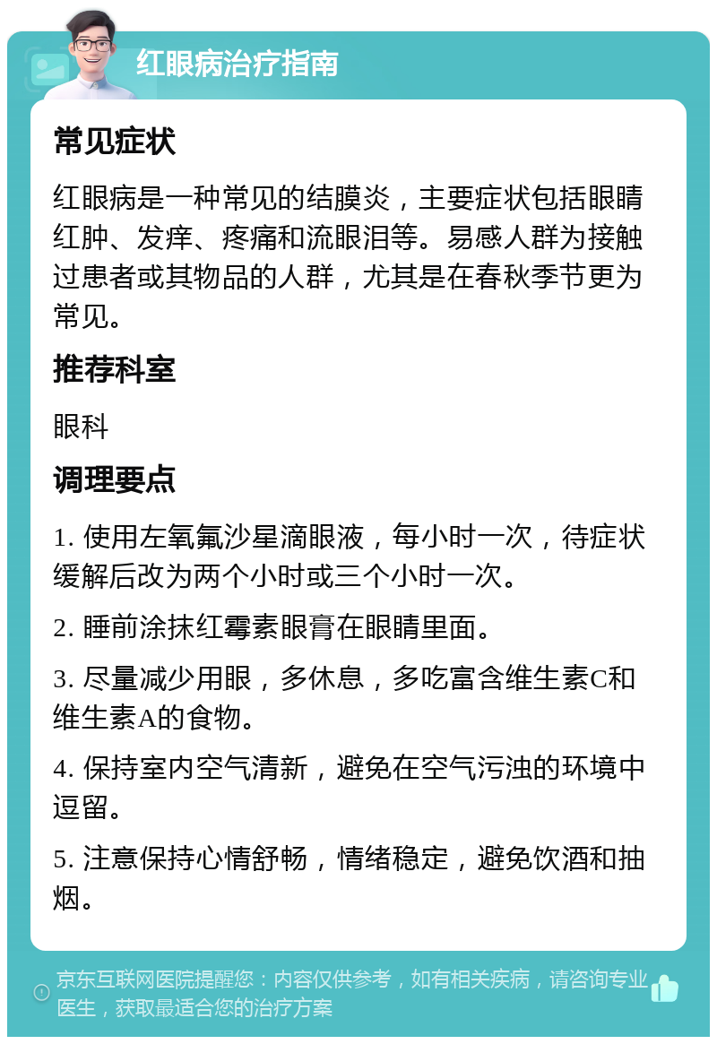 红眼病治疗指南 常见症状 红眼病是一种常见的结膜炎，主要症状包括眼睛红肿、发痒、疼痛和流眼泪等。易感人群为接触过患者或其物品的人群，尤其是在春秋季节更为常见。 推荐科室 眼科 调理要点 1. 使用左氧氟沙星滴眼液，每小时一次，待症状缓解后改为两个小时或三个小时一次。 2. 睡前涂抹红霉素眼膏在眼睛里面。 3. 尽量减少用眼，多休息，多吃富含维生素C和维生素A的食物。 4. 保持室内空气清新，避免在空气污浊的环境中逗留。 5. 注意保持心情舒畅，情绪稳定，避免饮酒和抽烟。