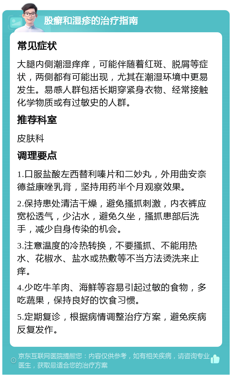 股癣和湿疹的治疗指南 常见症状 大腿内侧潮湿痒痒，可能伴随着红斑、脱屑等症状，两侧都有可能出现，尤其在潮湿环境中更易发生。易感人群包括长期穿紧身衣物、经常接触化学物质或有过敏史的人群。 推荐科室 皮肤科 调理要点 1.口服盐酸左西替利嗪片和二妙丸，外用曲安奈德益康唑乳膏，坚持用药半个月观察效果。 2.保持患处清洁干燥，避免搔抓刺激，内衣裤应宽松透气，少沾水，避免久坐，搔抓患部后洗手，减少自身传染的机会。 3.注意温度的冷热转换，不要搔抓、不能用热水、花椒水、盐水或热敷等不当方法烫洗来止痒。 4.少吃牛羊肉、海鲜等容易引起过敏的食物，多吃蔬果，保持良好的饮食习惯。 5.定期复诊，根据病情调整治疗方案，避免疾病反复发作。