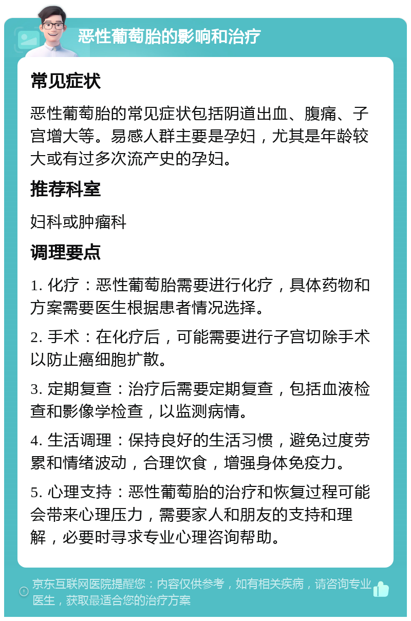 恶性葡萄胎的影响和治疗 常见症状 恶性葡萄胎的常见症状包括阴道出血、腹痛、子宫增大等。易感人群主要是孕妇，尤其是年龄较大或有过多次流产史的孕妇。 推荐科室 妇科或肿瘤科 调理要点 1. 化疗：恶性葡萄胎需要进行化疗，具体药物和方案需要医生根据患者情况选择。 2. 手术：在化疗后，可能需要进行子宫切除手术以防止癌细胞扩散。 3. 定期复查：治疗后需要定期复查，包括血液检查和影像学检查，以监测病情。 4. 生活调理：保持良好的生活习惯，避免过度劳累和情绪波动，合理饮食，增强身体免疫力。 5. 心理支持：恶性葡萄胎的治疗和恢复过程可能会带来心理压力，需要家人和朋友的支持和理解，必要时寻求专业心理咨询帮助。