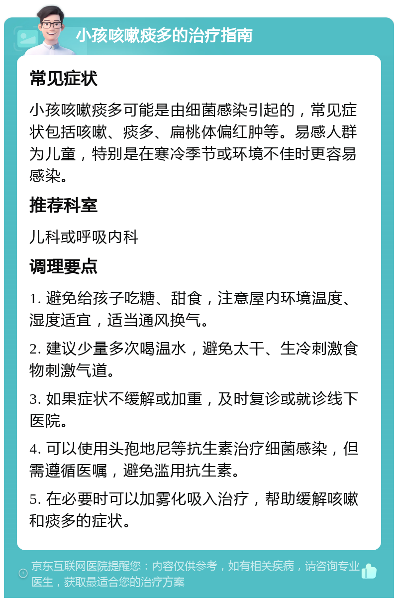 小孩咳嗽痰多的治疗指南 常见症状 小孩咳嗽痰多可能是由细菌感染引起的，常见症状包括咳嗽、痰多、扁桃体偏红肿等。易感人群为儿童，特别是在寒冷季节或环境不佳时更容易感染。 推荐科室 儿科或呼吸内科 调理要点 1. 避免给孩子吃糖、甜食，注意屋内环境温度、湿度适宜，适当通风换气。 2. 建议少量多次喝温水，避免太干、生冷刺激食物刺激气道。 3. 如果症状不缓解或加重，及时复诊或就诊线下医院。 4. 可以使用头孢地尼等抗生素治疗细菌感染，但需遵循医嘱，避免滥用抗生素。 5. 在必要时可以加雾化吸入治疗，帮助缓解咳嗽和痰多的症状。