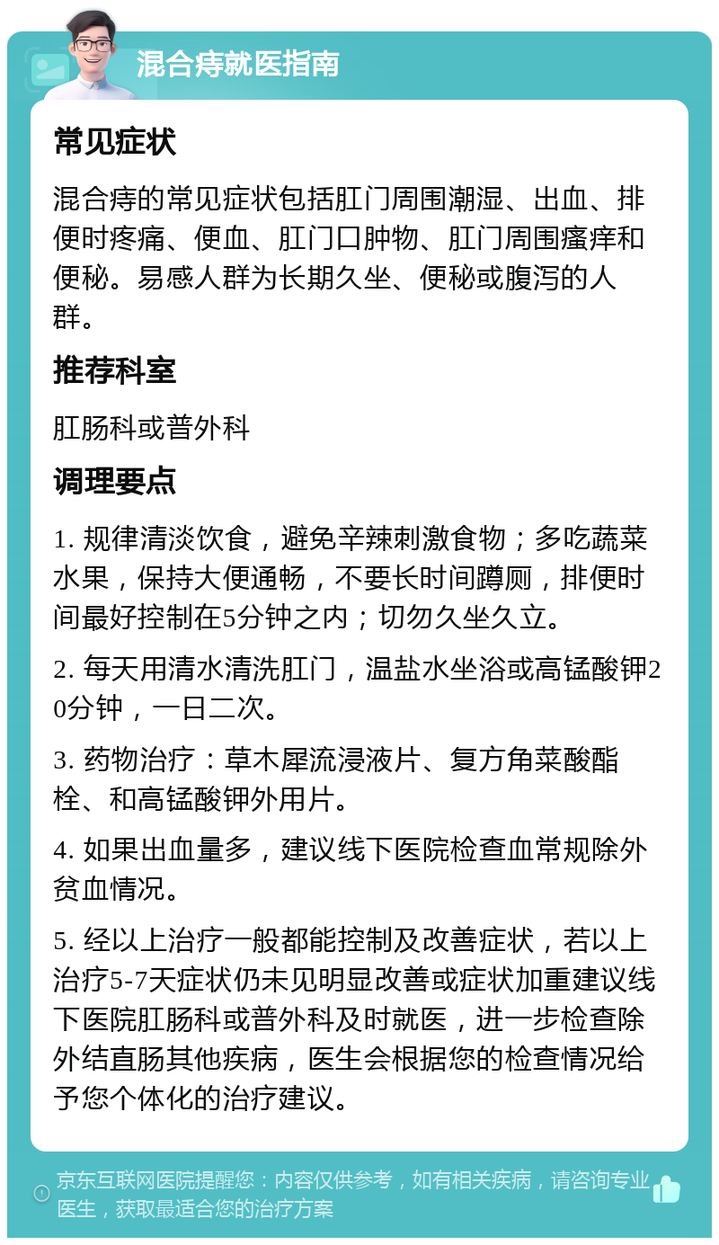 混合痔就医指南 常见症状 混合痔的常见症状包括肛门周围潮湿、出血、排便时疼痛、便血、肛门口肿物、肛门周围瘙痒和便秘。易感人群为长期久坐、便秘或腹泻的人群。 推荐科室 肛肠科或普外科 调理要点 1. 规律清淡饮食，避免辛辣刺激食物；多吃蔬菜水果，保持大便通畅，不要长时间蹲厕，排便时间最好控制在5分钟之内；切勿久坐久立。 2. 每天用清水清洗肛门，温盐水坐浴或高锰酸钾20分钟，一日二次。 3. 药物治疗：草木犀流浸液片、复方角菜酸酯栓、和高锰酸钾外用片。 4. 如果出血量多，建议线下医院检查血常规除外贫血情况。 5. 经以上治疗一般都能控制及改善症状，若以上治疗5-7天症状仍未见明显改善或症状加重建议线下医院肛肠科或普外科及时就医，进一步检查除外结直肠其他疾病，医生会根据您的检查情况给予您个体化的治疗建议。