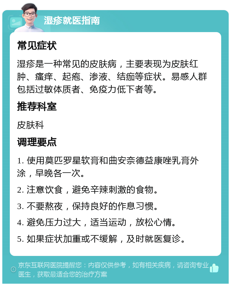 湿疹就医指南 常见症状 湿疹是一种常见的皮肤病，主要表现为皮肤红肿、瘙痒、起疱、渗液、结痂等症状。易感人群包括过敏体质者、免疫力低下者等。 推荐科室 皮肤科 调理要点 1. 使用莫匹罗星软膏和曲安奈德益康唑乳膏外涂，早晚各一次。 2. 注意饮食，避免辛辣刺激的食物。 3. 不要熬夜，保持良好的作息习惯。 4. 避免压力过大，适当运动，放松心情。 5. 如果症状加重或不缓解，及时就医复诊。