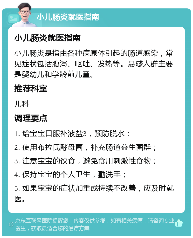 小儿肠炎就医指南 小儿肠炎就医指南 小儿肠炎是指由各种病原体引起的肠道感染，常见症状包括腹泻、呕吐、发热等。易感人群主要是婴幼儿和学龄前儿童。 推荐科室 儿科 调理要点 1. 给宝宝口服补液盐3，预防脱水； 2. 使用布拉氏酵母菌，补充肠道益生菌群； 3. 注意宝宝的饮食，避免食用刺激性食物； 4. 保持宝宝的个人卫生，勤洗手； 5. 如果宝宝的症状加重或持续不改善，应及时就医。