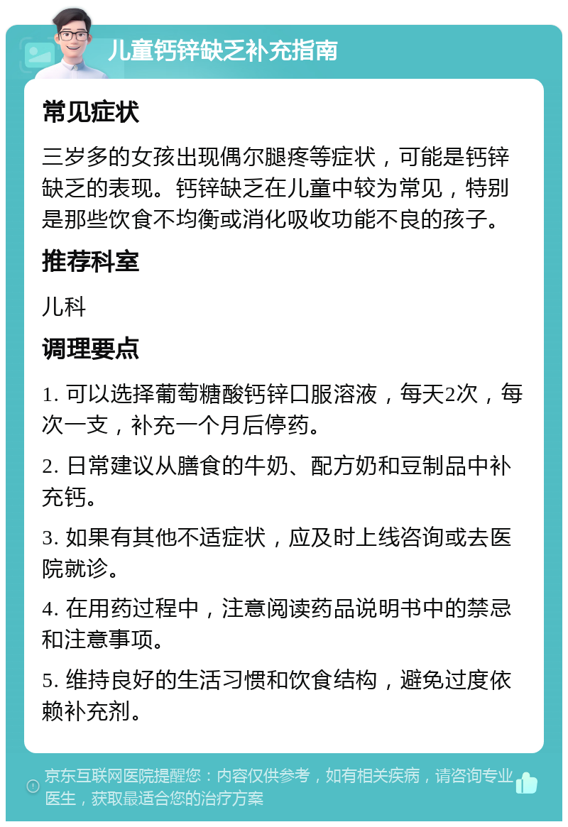 儿童钙锌缺乏补充指南 常见症状 三岁多的女孩出现偶尔腿疼等症状，可能是钙锌缺乏的表现。钙锌缺乏在儿童中较为常见，特别是那些饮食不均衡或消化吸收功能不良的孩子。 推荐科室 儿科 调理要点 1. 可以选择葡萄糖酸钙锌口服溶液，每天2次，每次一支，补充一个月后停药。 2. 日常建议从膳食的牛奶、配方奶和豆制品中补充钙。 3. 如果有其他不适症状，应及时上线咨询或去医院就诊。 4. 在用药过程中，注意阅读药品说明书中的禁忌和注意事项。 5. 维持良好的生活习惯和饮食结构，避免过度依赖补充剂。