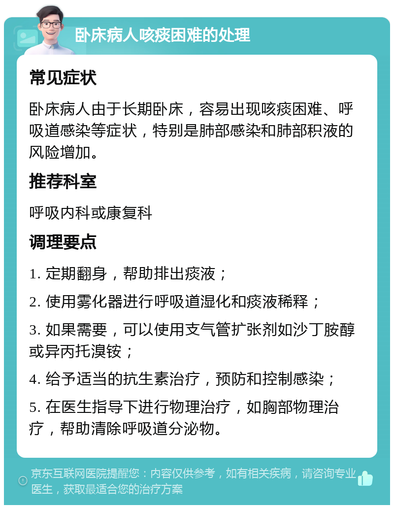 卧床病人咳痰困难的处理 常见症状 卧床病人由于长期卧床，容易出现咳痰困难、呼吸道感染等症状，特别是肺部感染和肺部积液的风险增加。 推荐科室 呼吸内科或康复科 调理要点 1. 定期翻身，帮助排出痰液； 2. 使用雾化器进行呼吸道湿化和痰液稀释； 3. 如果需要，可以使用支气管扩张剂如沙丁胺醇或异丙托溴铵； 4. 给予适当的抗生素治疗，预防和控制感染； 5. 在医生指导下进行物理治疗，如胸部物理治疗，帮助清除呼吸道分泌物。