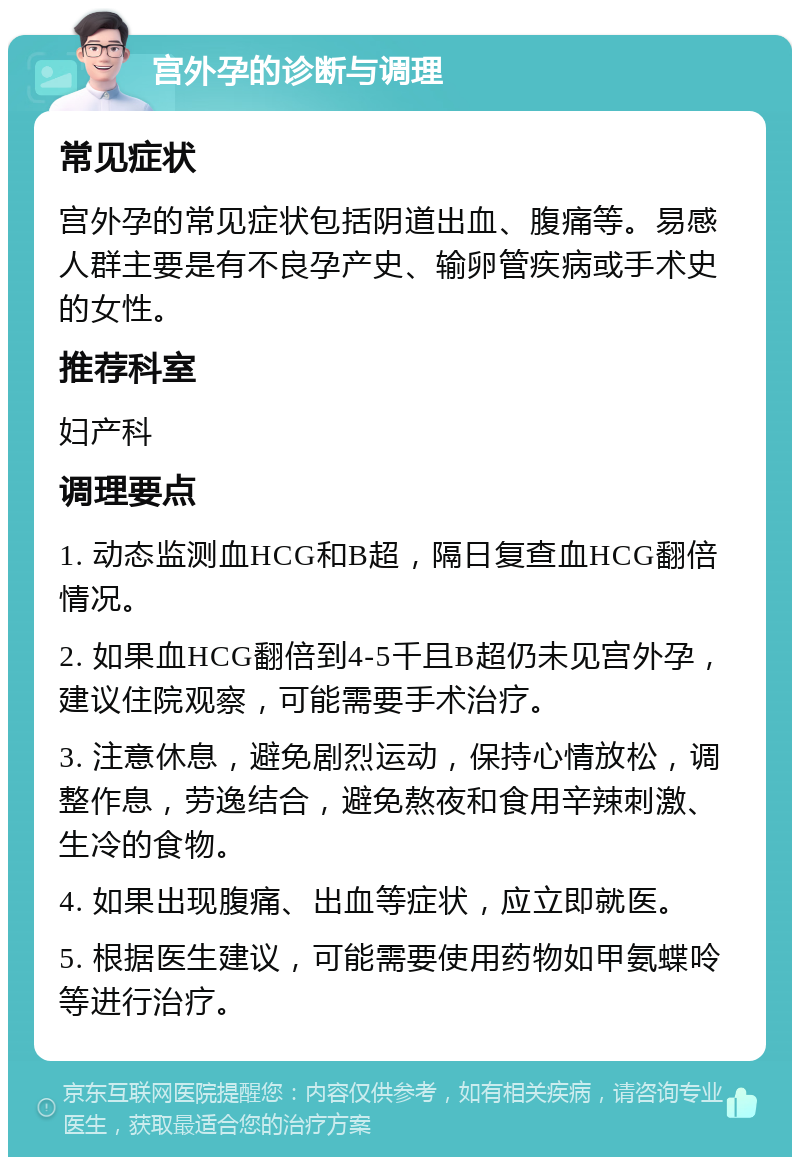 宫外孕的诊断与调理 常见症状 宫外孕的常见症状包括阴道出血、腹痛等。易感人群主要是有不良孕产史、输卵管疾病或手术史的女性。 推荐科室 妇产科 调理要点 1. 动态监测血HCG和B超，隔日复查血HCG翻倍情况。 2. 如果血HCG翻倍到4-5千且B超仍未见宫外孕，建议住院观察，可能需要手术治疗。 3. 注意休息，避免剧烈运动，保持心情放松，调整作息，劳逸结合，避免熬夜和食用辛辣刺激、生冷的食物。 4. 如果出现腹痛、出血等症状，应立即就医。 5. 根据医生建议，可能需要使用药物如甲氨蝶呤等进行治疗。