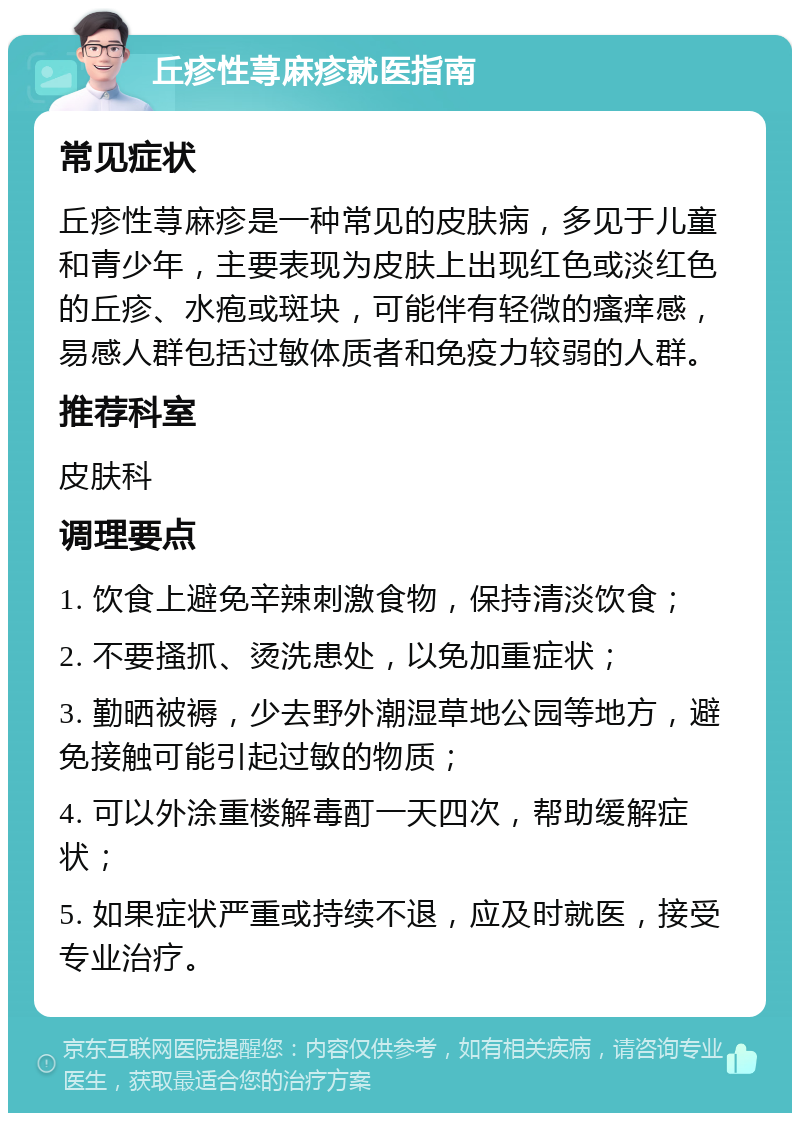 丘疹性荨麻疹就医指南 常见症状 丘疹性荨麻疹是一种常见的皮肤病，多见于儿童和青少年，主要表现为皮肤上出现红色或淡红色的丘疹、水疱或斑块，可能伴有轻微的瘙痒感，易感人群包括过敏体质者和免疫力较弱的人群。 推荐科室 皮肤科 调理要点 1. 饮食上避免辛辣刺激食物，保持清淡饮食； 2. 不要搔抓、烫洗患处，以免加重症状； 3. 勤晒被褥，少去野外潮湿草地公园等地方，避免接触可能引起过敏的物质； 4. 可以外涂重楼解毒酊一天四次，帮助缓解症状； 5. 如果症状严重或持续不退，应及时就医，接受专业治疗。