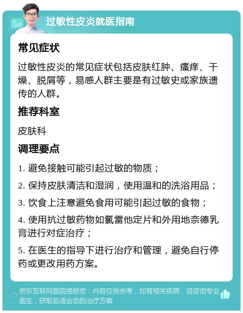 过敏性皮炎就医指南 常见症状 过敏性皮炎的常见症状包括皮肤红肿、瘙痒、干燥、脱屑等，易感人群主要是有过敏史或家族遗传的人群。 推荐科室 皮肤科 调理要点 1. 避免接触可能引起过敏的物质； 2. 保持皮肤清洁和湿润，使用温和的洗浴用品； 3. 饮食上注意避免食用可能引起过敏的食物； 4. 使用抗过敏药物如氯雷他定片和外用地奈德乳膏进行对症治疗； 5. 在医生的指导下进行治疗和管理，避免自行停药或更改用药方案。