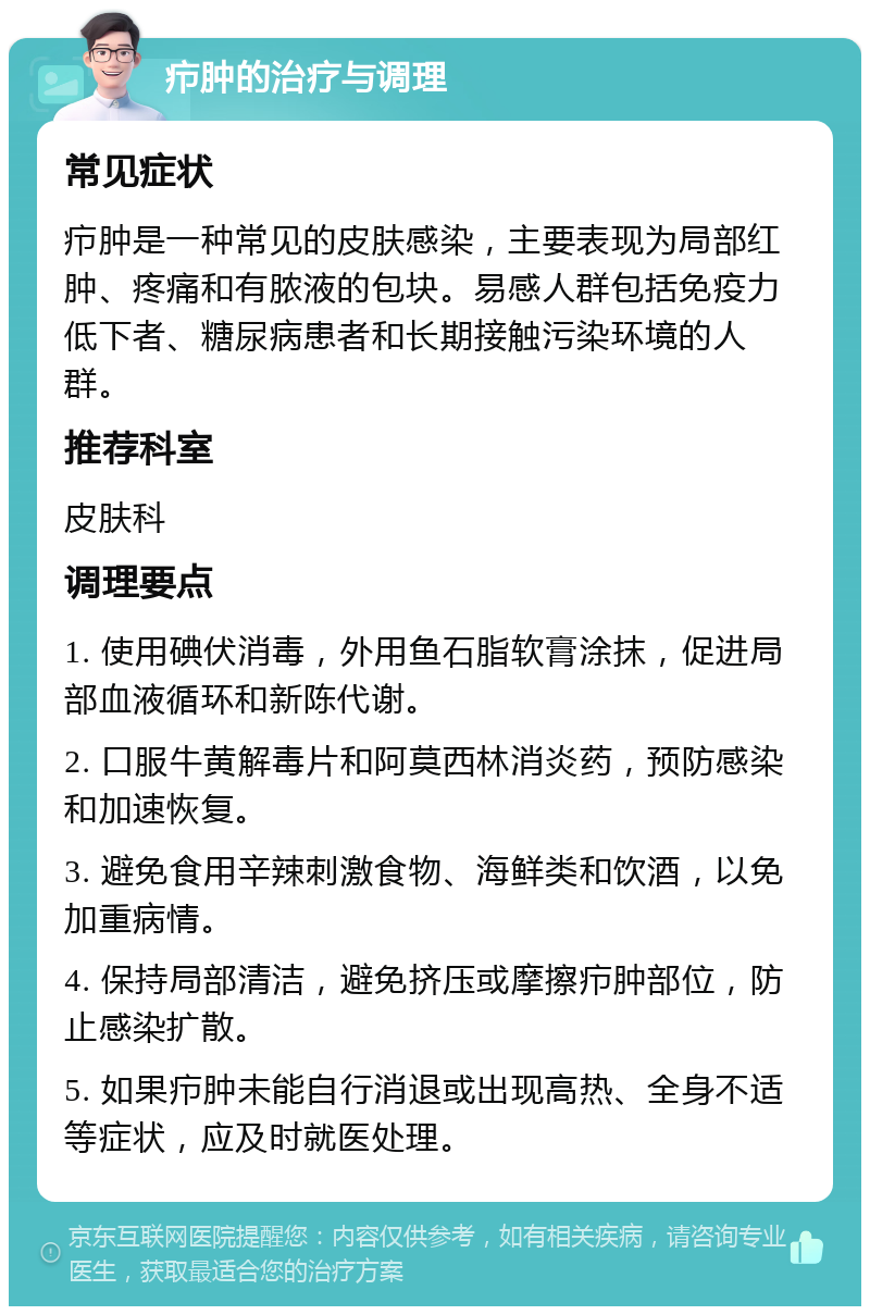 疖肿的治疗与调理 常见症状 疖肿是一种常见的皮肤感染，主要表现为局部红肿、疼痛和有脓液的包块。易感人群包括免疫力低下者、糖尿病患者和长期接触污染环境的人群。 推荐科室 皮肤科 调理要点 1. 使用碘伏消毒，外用鱼石脂软膏涂抹，促进局部血液循环和新陈代谢。 2. 口服牛黄解毒片和阿莫西林消炎药，预防感染和加速恢复。 3. 避免食用辛辣刺激食物、海鲜类和饮酒，以免加重病情。 4. 保持局部清洁，避免挤压或摩擦疖肿部位，防止感染扩散。 5. 如果疖肿未能自行消退或出现高热、全身不适等症状，应及时就医处理。