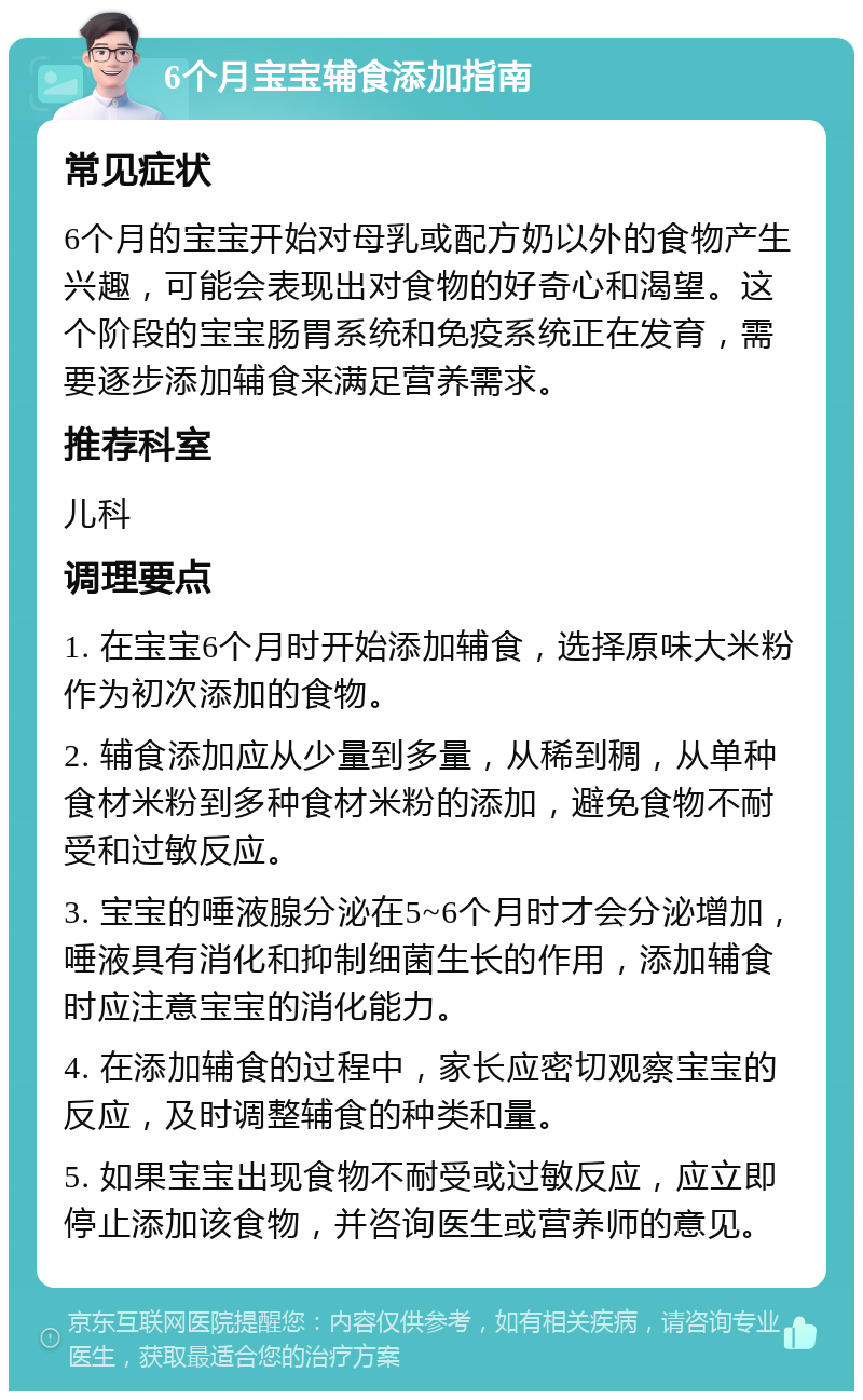 6个月宝宝辅食添加指南 常见症状 6个月的宝宝开始对母乳或配方奶以外的食物产生兴趣，可能会表现出对食物的好奇心和渴望。这个阶段的宝宝肠胃系统和免疫系统正在发育，需要逐步添加辅食来满足营养需求。 推荐科室 儿科 调理要点 1. 在宝宝6个月时开始添加辅食，选择原味大米粉作为初次添加的食物。 2. 辅食添加应从少量到多量，从稀到稠，从单种食材米粉到多种食材米粉的添加，避免食物不耐受和过敏反应。 3. 宝宝的唾液腺分泌在5~6个月时才会分泌增加，唾液具有消化和抑制细菌生长的作用，添加辅食时应注意宝宝的消化能力。 4. 在添加辅食的过程中，家长应密切观察宝宝的反应，及时调整辅食的种类和量。 5. 如果宝宝出现食物不耐受或过敏反应，应立即停止添加该食物，并咨询医生或营养师的意见。