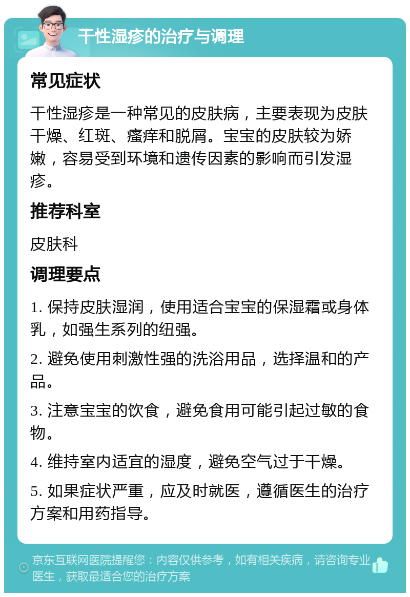 干性湿疹的治疗与调理 常见症状 干性湿疹是一种常见的皮肤病，主要表现为皮肤干燥、红斑、瘙痒和脱屑。宝宝的皮肤较为娇嫩，容易受到环境和遗传因素的影响而引发湿疹。 推荐科室 皮肤科 调理要点 1. 保持皮肤湿润，使用适合宝宝的保湿霜或身体乳，如强生系列的纽强。 2. 避免使用刺激性强的洗浴用品，选择温和的产品。 3. 注意宝宝的饮食，避免食用可能引起过敏的食物。 4. 维持室内适宜的湿度，避免空气过于干燥。 5. 如果症状严重，应及时就医，遵循医生的治疗方案和用药指导。