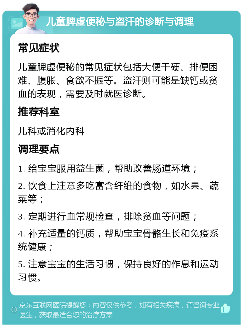 儿童脾虚便秘与盗汗的诊断与调理 常见症状 儿童脾虚便秘的常见症状包括大便干硬、排便困难、腹胀、食欲不振等。盗汗则可能是缺钙或贫血的表现，需要及时就医诊断。 推荐科室 儿科或消化内科 调理要点 1. 给宝宝服用益生菌，帮助改善肠道环境； 2. 饮食上注意多吃富含纤维的食物，如水果、蔬菜等； 3. 定期进行血常规检查，排除贫血等问题； 4. 补充适量的钙质，帮助宝宝骨骼生长和免疫系统健康； 5. 注意宝宝的生活习惯，保持良好的作息和运动习惯。