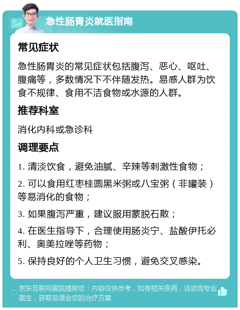 急性肠胃炎就医指南 常见症状 急性肠胃炎的常见症状包括腹泻、恶心、呕吐、腹痛等，多数情况下不伴随发热。易感人群为饮食不规律、食用不洁食物或水源的人群。 推荐科室 消化内科或急诊科 调理要点 1. 清淡饮食，避免油腻、辛辣等刺激性食物； 2. 可以食用红枣桂圆黑米粥或八宝粥（非罐装）等易消化的食物； 3. 如果腹泻严重，建议服用蒙脱石散； 4. 在医生指导下，合理使用肠炎宁、盐酸伊托必利、奥美拉唑等药物； 5. 保持良好的个人卫生习惯，避免交叉感染。