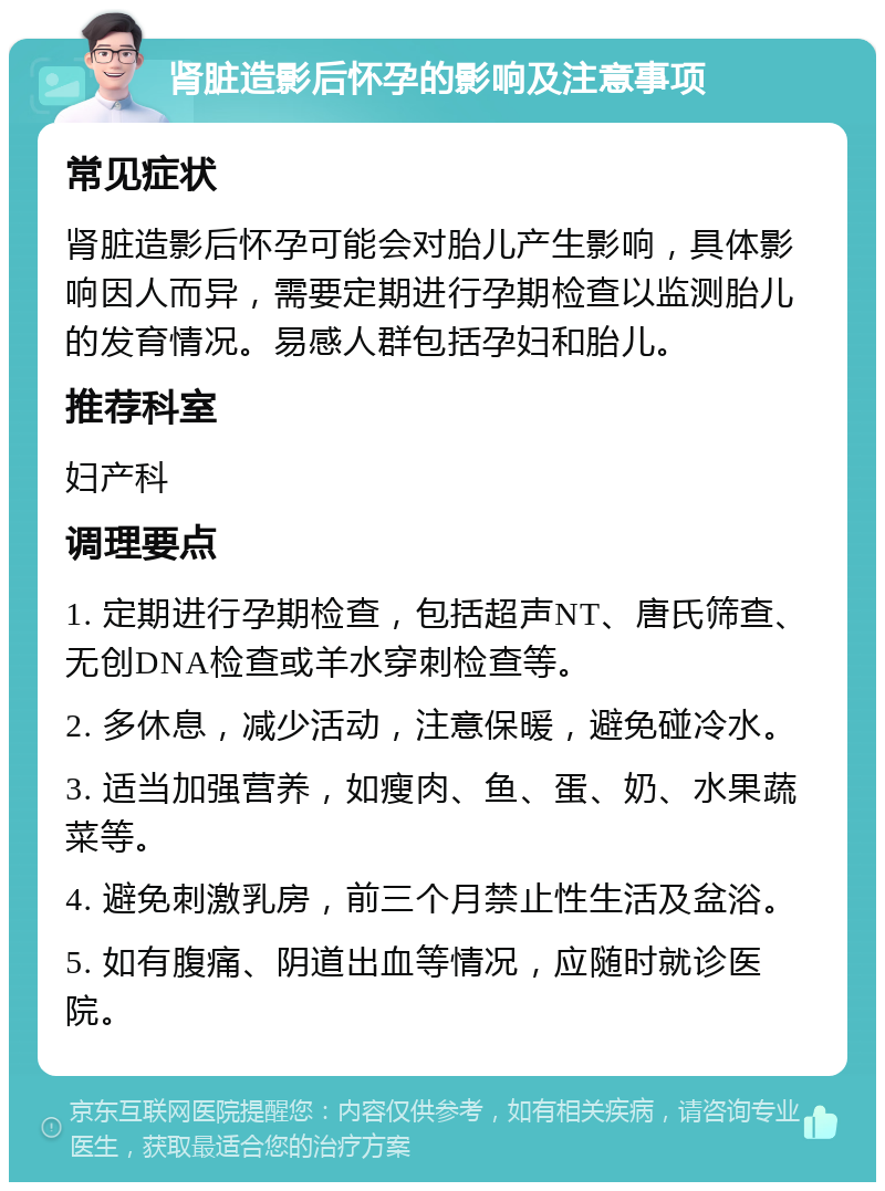 肾脏造影后怀孕的影响及注意事项 常见症状 肾脏造影后怀孕可能会对胎儿产生影响，具体影响因人而异，需要定期进行孕期检查以监测胎儿的发育情况。易感人群包括孕妇和胎儿。 推荐科室 妇产科 调理要点 1. 定期进行孕期检查，包括超声NT、唐氏筛查、无创DNA检查或羊水穿刺检查等。 2. 多休息，减少活动，注意保暖，避免碰冷水。 3. 适当加强营养，如瘦肉、鱼、蛋、奶、水果蔬菜等。 4. 避免刺激乳房，前三个月禁止性生活及盆浴。 5. 如有腹痛、阴道出血等情况，应随时就诊医院。