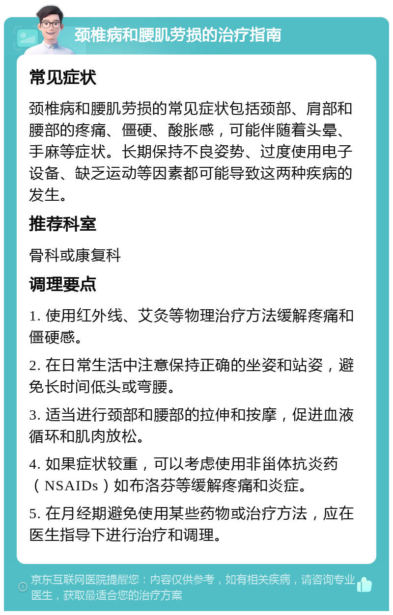 颈椎病和腰肌劳损的治疗指南 常见症状 颈椎病和腰肌劳损的常见症状包括颈部、肩部和腰部的疼痛、僵硬、酸胀感，可能伴随着头晕、手麻等症状。长期保持不良姿势、过度使用电子设备、缺乏运动等因素都可能导致这两种疾病的发生。 推荐科室 骨科或康复科 调理要点 1. 使用红外线、艾灸等物理治疗方法缓解疼痛和僵硬感。 2. 在日常生活中注意保持正确的坐姿和站姿，避免长时间低头或弯腰。 3. 适当进行颈部和腰部的拉伸和按摩，促进血液循环和肌肉放松。 4. 如果症状较重，可以考虑使用非甾体抗炎药（NSAIDs）如布洛芬等缓解疼痛和炎症。 5. 在月经期避免使用某些药物或治疗方法，应在医生指导下进行治疗和调理。