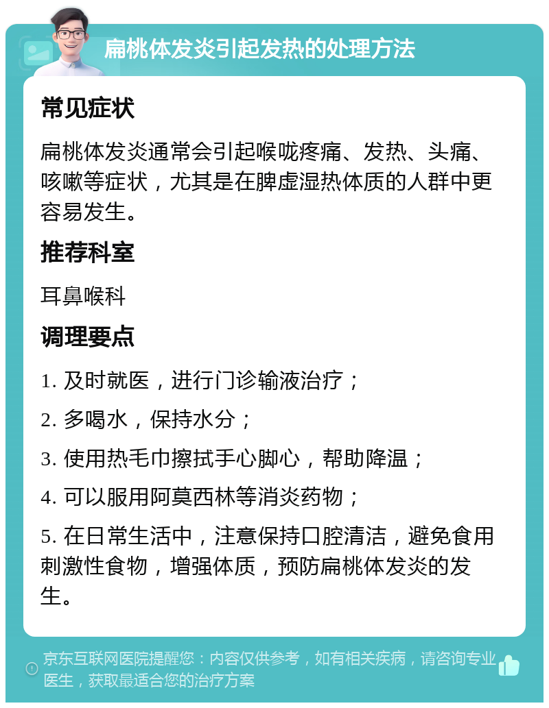 扁桃体发炎引起发热的处理方法 常见症状 扁桃体发炎通常会引起喉咙疼痛、发热、头痛、咳嗽等症状，尤其是在脾虚湿热体质的人群中更容易发生。 推荐科室 耳鼻喉科 调理要点 1. 及时就医，进行门诊输液治疗； 2. 多喝水，保持水分； 3. 使用热毛巾擦拭手心脚心，帮助降温； 4. 可以服用阿莫西林等消炎药物； 5. 在日常生活中，注意保持口腔清洁，避免食用刺激性食物，增强体质，预防扁桃体发炎的发生。