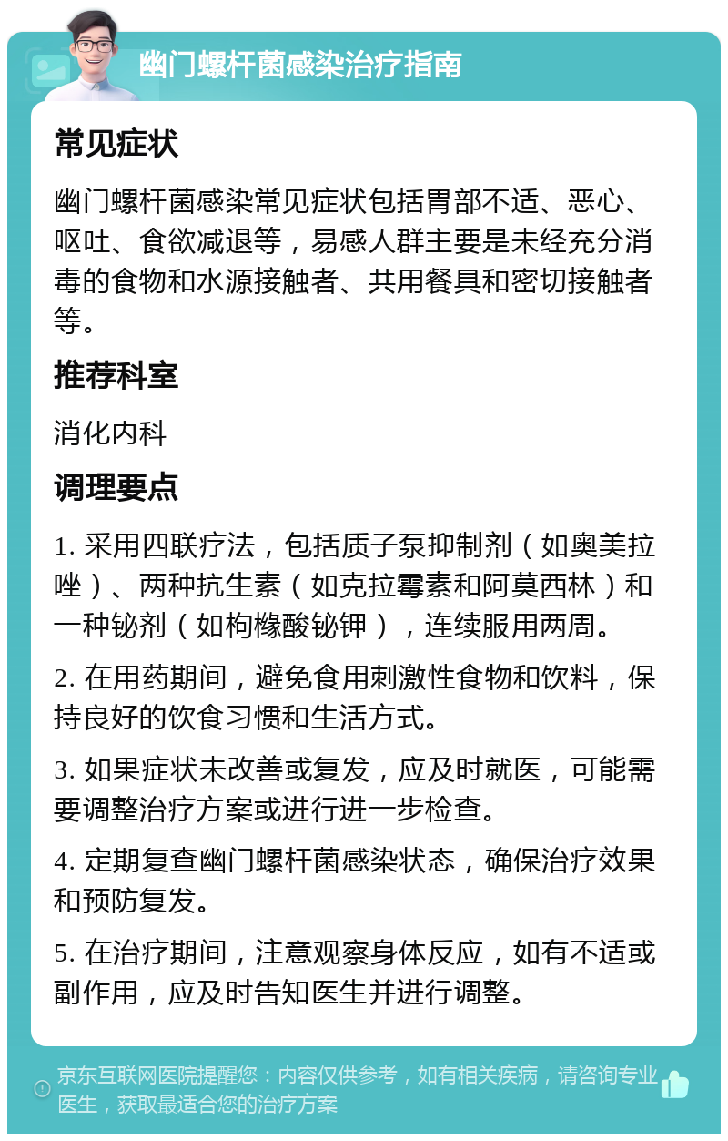 幽门螺杆菌感染治疗指南 常见症状 幽门螺杆菌感染常见症状包括胃部不适、恶心、呕吐、食欲减退等，易感人群主要是未经充分消毒的食物和水源接触者、共用餐具和密切接触者等。 推荐科室 消化内科 调理要点 1. 采用四联疗法，包括质子泵抑制剂（如奥美拉唑）、两种抗生素（如克拉霉素和阿莫西林）和一种铋剂（如枸橼酸铋钾），连续服用两周。 2. 在用药期间，避免食用刺激性食物和饮料，保持良好的饮食习惯和生活方式。 3. 如果症状未改善或复发，应及时就医，可能需要调整治疗方案或进行进一步检查。 4. 定期复查幽门螺杆菌感染状态，确保治疗效果和预防复发。 5. 在治疗期间，注意观察身体反应，如有不适或副作用，应及时告知医生并进行调整。