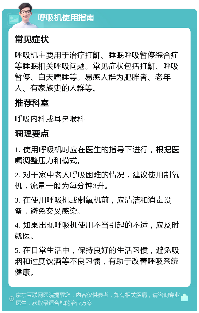 呼吸机使用指南 常见症状 呼吸机主要用于治疗打鼾、睡眠呼吸暂停综合症等睡眠相关呼吸问题。常见症状包括打鼾、呼吸暂停、白天嗜睡等。易感人群为肥胖者、老年人、有家族史的人群等。 推荐科室 呼吸内科或耳鼻喉科 调理要点 1. 使用呼吸机时应在医生的指导下进行，根据医嘱调整压力和模式。 2. 对于家中老人呼吸困难的情况，建议使用制氧机，流量一般为每分钟3升。 3. 在使用呼吸机或制氧机前，应清洁和消毒设备，避免交叉感染。 4. 如果出现呼吸机使用不当引起的不适，应及时就医。 5. 在日常生活中，保持良好的生活习惯，避免吸烟和过度饮酒等不良习惯，有助于改善呼吸系统健康。