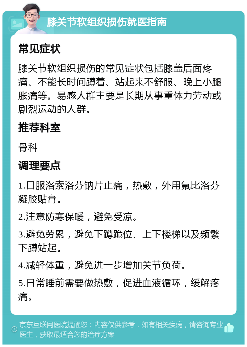 膝关节软组织损伤就医指南 常见症状 膝关节软组织损伤的常见症状包括膝盖后面疼痛、不能长时间蹲着、站起来不舒服、晚上小腿胀痛等。易感人群主要是长期从事重体力劳动或剧烈运动的人群。 推荐科室 骨科 调理要点 1.口服洛索洛芬钠片止痛，热敷，外用氟比洛芬凝胶贴膏。 2.注意防寒保暖，避免受凉。 3.避免劳累，避免下蹲跪位、上下楼梯以及频繁下蹲站起。 4.减轻体重，避免进一步增加关节负荷。 5.日常睡前需要做热敷，促进血液循环，缓解疼痛。