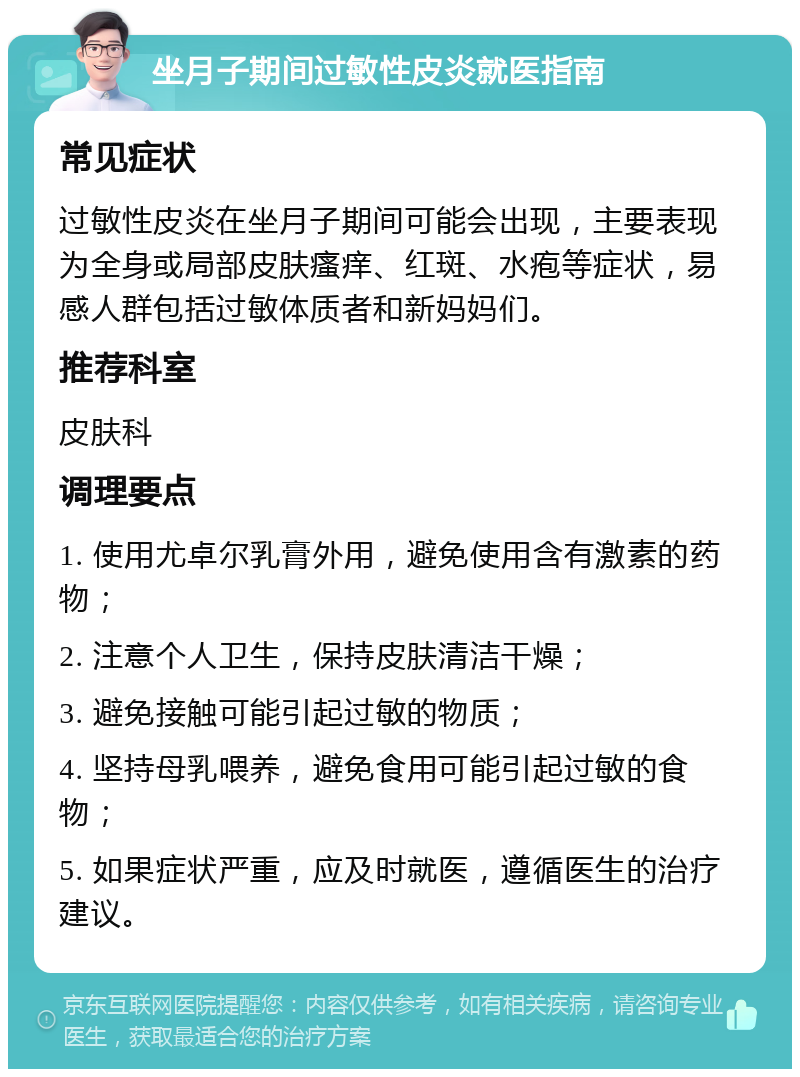 坐月子期间过敏性皮炎就医指南 常见症状 过敏性皮炎在坐月子期间可能会出现，主要表现为全身或局部皮肤瘙痒、红斑、水疱等症状，易感人群包括过敏体质者和新妈妈们。 推荐科室 皮肤科 调理要点 1. 使用尤卓尔乳膏外用，避免使用含有激素的药物； 2. 注意个人卫生，保持皮肤清洁干燥； 3. 避免接触可能引起过敏的物质； 4. 坚持母乳喂养，避免食用可能引起过敏的食物； 5. 如果症状严重，应及时就医，遵循医生的治疗建议。