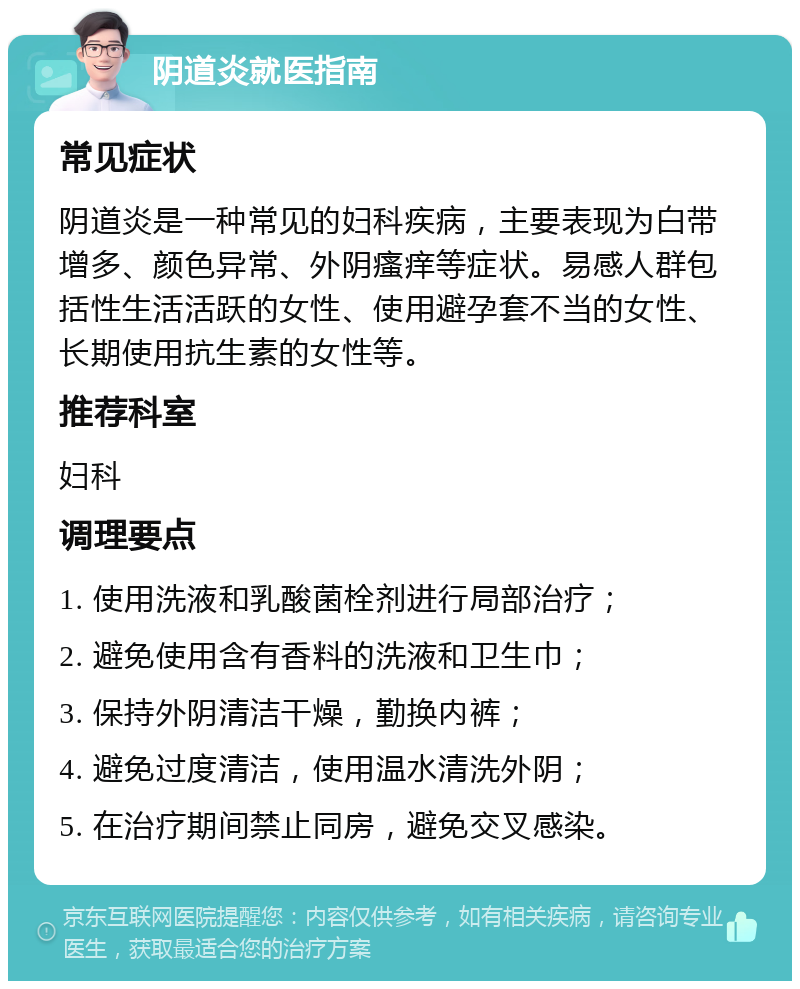 阴道炎就医指南 常见症状 阴道炎是一种常见的妇科疾病，主要表现为白带增多、颜色异常、外阴瘙痒等症状。易感人群包括性生活活跃的女性、使用避孕套不当的女性、长期使用抗生素的女性等。 推荐科室 妇科 调理要点 1. 使用洗液和乳酸菌栓剂进行局部治疗； 2. 避免使用含有香料的洗液和卫生巾； 3. 保持外阴清洁干燥，勤换内裤； 4. 避免过度清洁，使用温水清洗外阴； 5. 在治疗期间禁止同房，避免交叉感染。