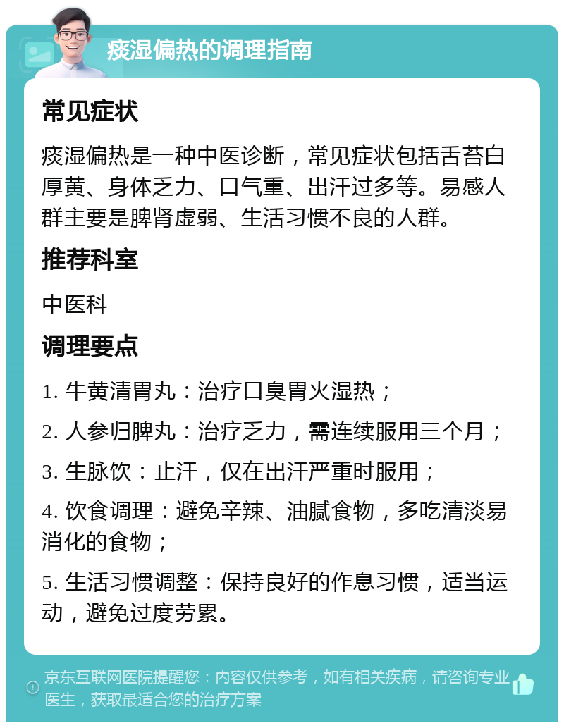 痰湿偏热的调理指南 常见症状 痰湿偏热是一种中医诊断，常见症状包括舌苔白厚黄、身体乏力、口气重、出汗过多等。易感人群主要是脾肾虚弱、生活习惯不良的人群。 推荐科室 中医科 调理要点 1. 牛黄清胃丸：治疗口臭胃火湿热； 2. 人参归脾丸：治疗乏力，需连续服用三个月； 3. 生脉饮：止汗，仅在出汗严重时服用； 4. 饮食调理：避免辛辣、油腻食物，多吃清淡易消化的食物； 5. 生活习惯调整：保持良好的作息习惯，适当运动，避免过度劳累。