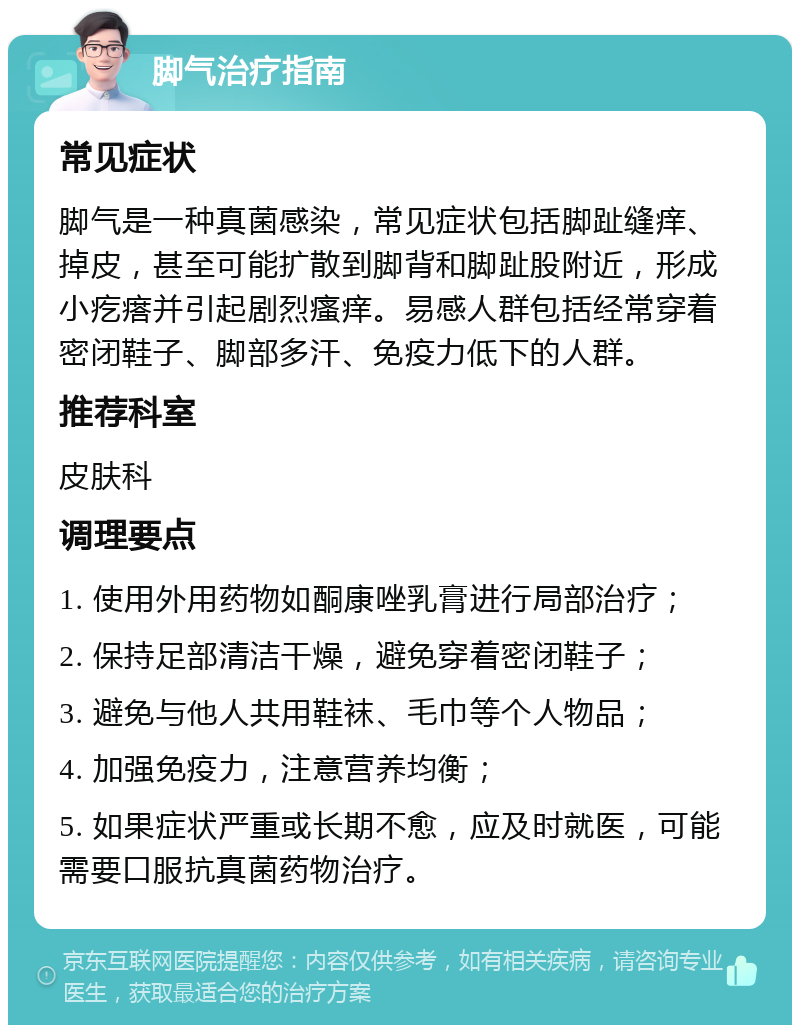 脚气治疗指南 常见症状 脚气是一种真菌感染，常见症状包括脚趾缝痒、掉皮，甚至可能扩散到脚背和脚趾股附近，形成小疙瘩并引起剧烈瘙痒。易感人群包括经常穿着密闭鞋子、脚部多汗、免疫力低下的人群。 推荐科室 皮肤科 调理要点 1. 使用外用药物如酮康唑乳膏进行局部治疗； 2. 保持足部清洁干燥，避免穿着密闭鞋子； 3. 避免与他人共用鞋袜、毛巾等个人物品； 4. 加强免疫力，注意营养均衡； 5. 如果症状严重或长期不愈，应及时就医，可能需要口服抗真菌药物治疗。