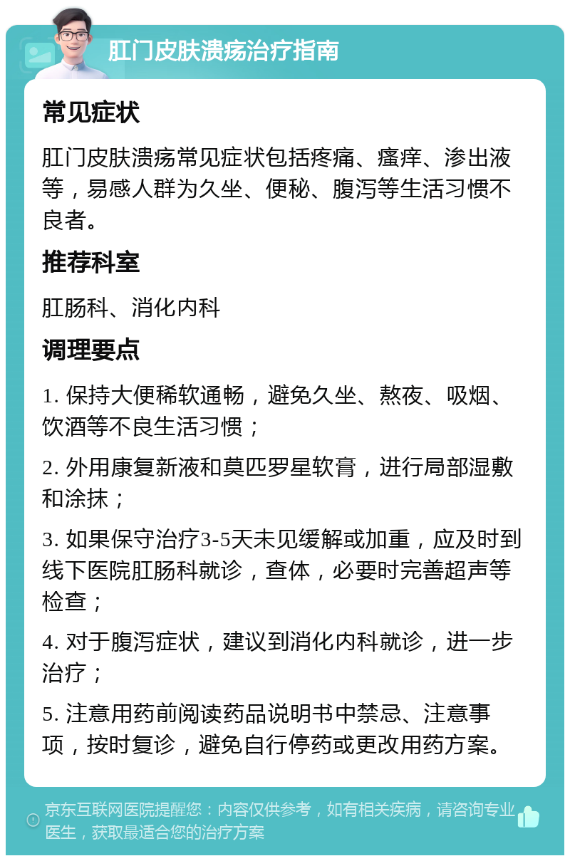 肛门皮肤溃疡治疗指南 常见症状 肛门皮肤溃疡常见症状包括疼痛、瘙痒、渗出液等，易感人群为久坐、便秘、腹泻等生活习惯不良者。 推荐科室 肛肠科、消化内科 调理要点 1. 保持大便稀软通畅，避免久坐、熬夜、吸烟、饮酒等不良生活习惯； 2. 外用康复新液和莫匹罗星软膏，进行局部湿敷和涂抹； 3. 如果保守治疗3-5天未见缓解或加重，应及时到线下医院肛肠科就诊，查体，必要时完善超声等检查； 4. 对于腹泻症状，建议到消化内科就诊，进一步治疗； 5. 注意用药前阅读药品说明书中禁忌、注意事项，按时复诊，避免自行停药或更改用药方案。