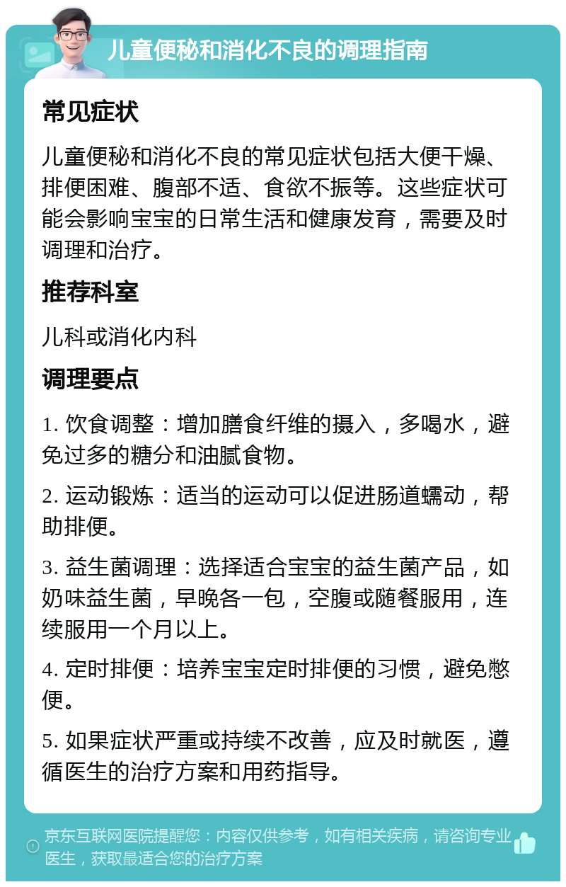 儿童便秘和消化不良的调理指南 常见症状 儿童便秘和消化不良的常见症状包括大便干燥、排便困难、腹部不适、食欲不振等。这些症状可能会影响宝宝的日常生活和健康发育，需要及时调理和治疗。 推荐科室 儿科或消化内科 调理要点 1. 饮食调整：增加膳食纤维的摄入，多喝水，避免过多的糖分和油腻食物。 2. 运动锻炼：适当的运动可以促进肠道蠕动，帮助排便。 3. 益生菌调理：选择适合宝宝的益生菌产品，如奶味益生菌，早晚各一包，空腹或随餐服用，连续服用一个月以上。 4. 定时排便：培养宝宝定时排便的习惯，避免憋便。 5. 如果症状严重或持续不改善，应及时就医，遵循医生的治疗方案和用药指导。