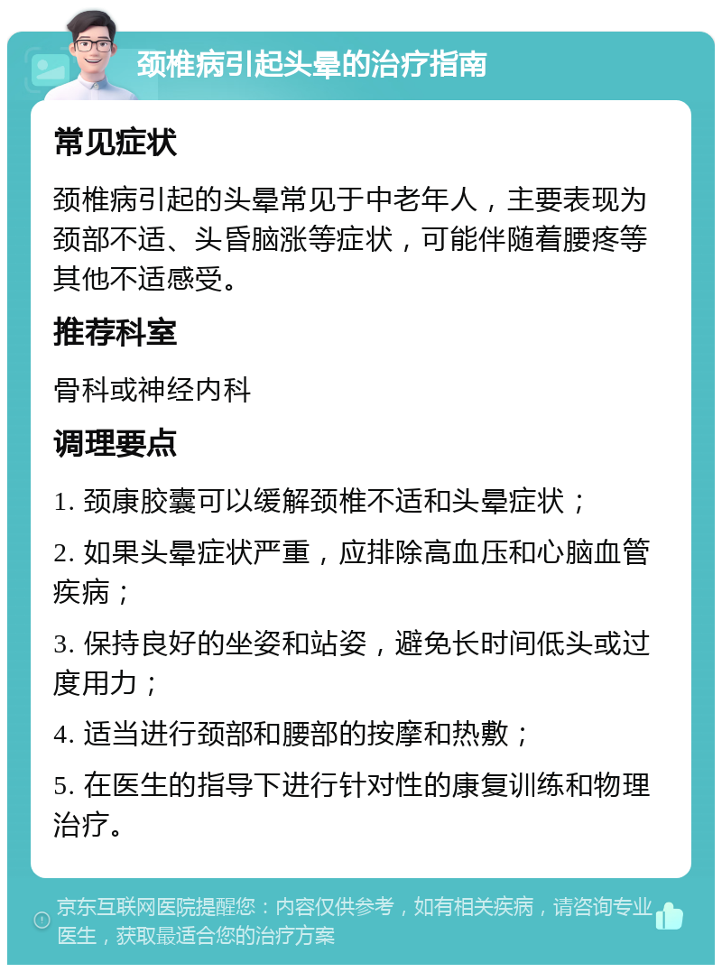 颈椎病引起头晕的治疗指南 常见症状 颈椎病引起的头晕常见于中老年人，主要表现为颈部不适、头昏脑涨等症状，可能伴随着腰疼等其他不适感受。 推荐科室 骨科或神经内科 调理要点 1. 颈康胶囊可以缓解颈椎不适和头晕症状； 2. 如果头晕症状严重，应排除高血压和心脑血管疾病； 3. 保持良好的坐姿和站姿，避免长时间低头或过度用力； 4. 适当进行颈部和腰部的按摩和热敷； 5. 在医生的指导下进行针对性的康复训练和物理治疗。