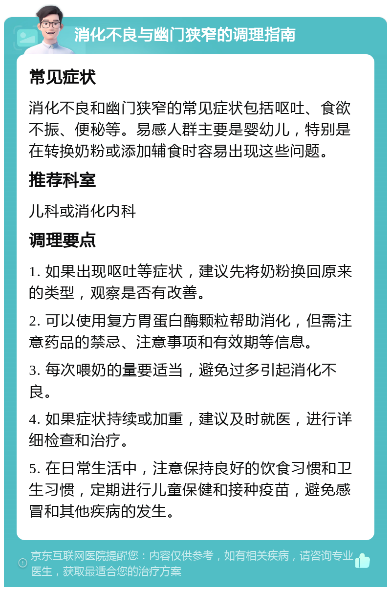 消化不良与幽门狭窄的调理指南 常见症状 消化不良和幽门狭窄的常见症状包括呕吐、食欲不振、便秘等。易感人群主要是婴幼儿，特别是在转换奶粉或添加辅食时容易出现这些问题。 推荐科室 儿科或消化内科 调理要点 1. 如果出现呕吐等症状，建议先将奶粉换回原来的类型，观察是否有改善。 2. 可以使用复方胃蛋白酶颗粒帮助消化，但需注意药品的禁忌、注意事项和有效期等信息。 3. 每次喂奶的量要适当，避免过多引起消化不良。 4. 如果症状持续或加重，建议及时就医，进行详细检查和治疗。 5. 在日常生活中，注意保持良好的饮食习惯和卫生习惯，定期进行儿童保健和接种疫苗，避免感冒和其他疾病的发生。