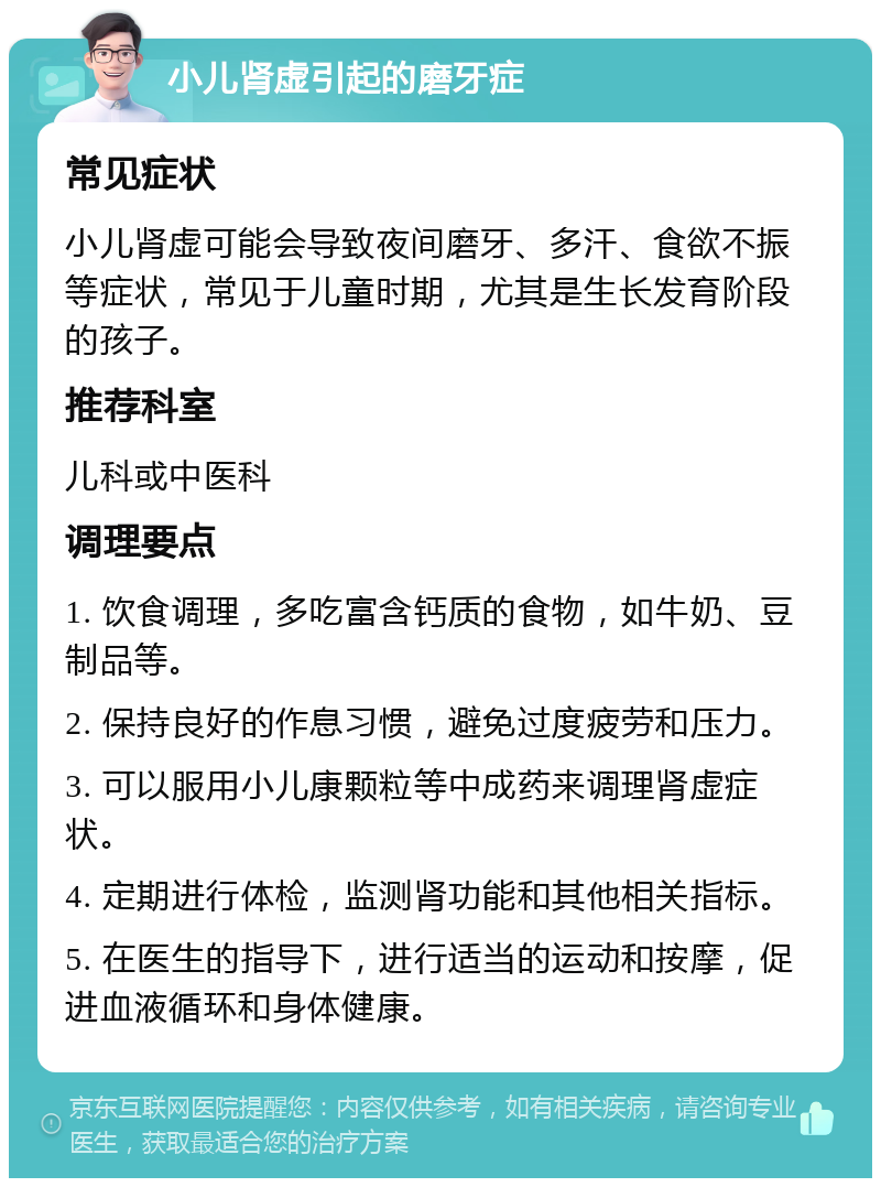 小儿肾虚引起的磨牙症 常见症状 小儿肾虚可能会导致夜间磨牙、多汗、食欲不振等症状，常见于儿童时期，尤其是生长发育阶段的孩子。 推荐科室 儿科或中医科 调理要点 1. 饮食调理，多吃富含钙质的食物，如牛奶、豆制品等。 2. 保持良好的作息习惯，避免过度疲劳和压力。 3. 可以服用小儿康颗粒等中成药来调理肾虚症状。 4. 定期进行体检，监测肾功能和其他相关指标。 5. 在医生的指导下，进行适当的运动和按摩，促进血液循环和身体健康。