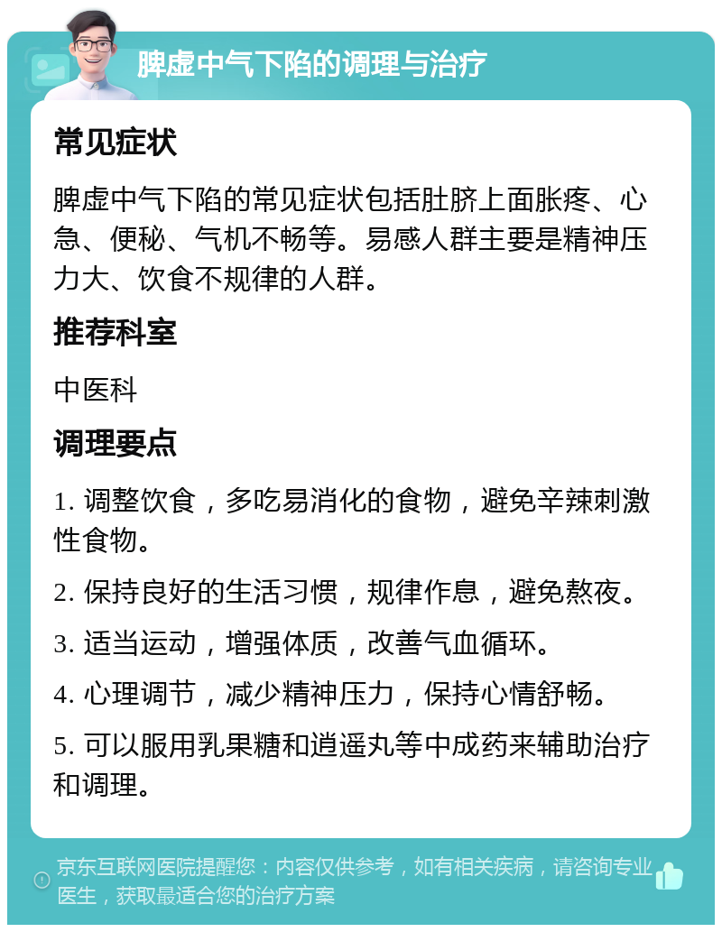 脾虚中气下陷的调理与治疗 常见症状 脾虚中气下陷的常见症状包括肚脐上面胀疼、心急、便秘、气机不畅等。易感人群主要是精神压力大、饮食不规律的人群。 推荐科室 中医科 调理要点 1. 调整饮食，多吃易消化的食物，避免辛辣刺激性食物。 2. 保持良好的生活习惯，规律作息，避免熬夜。 3. 适当运动，增强体质，改善气血循环。 4. 心理调节，减少精神压力，保持心情舒畅。 5. 可以服用乳果糖和逍遥丸等中成药来辅助治疗和调理。