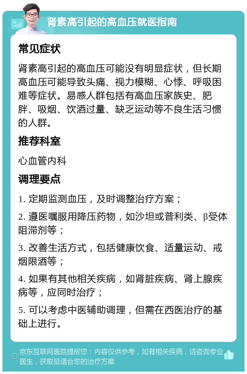 肾素高引起的高血压就医指南 常见症状 肾素高引起的高血压可能没有明显症状，但长期高血压可能导致头痛、视力模糊、心悸、呼吸困难等症状。易感人群包括有高血压家族史、肥胖、吸烟、饮酒过量、缺乏运动等不良生活习惯的人群。 推荐科室 心血管内科 调理要点 1. 定期监测血压，及时调整治疗方案； 2. 遵医嘱服用降压药物，如沙坦或普利类、β受体阻滞剂等； 3. 改善生活方式，包括健康饮食、适量运动、戒烟限酒等； 4. 如果有其他相关疾病，如肾脏疾病、肾上腺疾病等，应同时治疗； 5. 可以考虑中医辅助调理，但需在西医治疗的基础上进行。