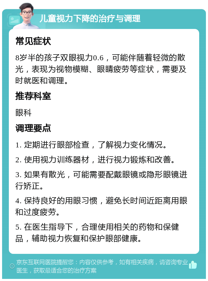 儿童视力下降的治疗与调理 常见症状 8岁半的孩子双眼视力0.6，可能伴随着轻微的散光，表现为视物模糊、眼睛疲劳等症状，需要及时就医和调理。 推荐科室 眼科 调理要点 1. 定期进行眼部检查，了解视力变化情况。 2. 使用视力训练器材，进行视力锻炼和改善。 3. 如果有散光，可能需要配戴眼镜或隐形眼镜进行矫正。 4. 保持良好的用眼习惯，避免长时间近距离用眼和过度疲劳。 5. 在医生指导下，合理使用相关的药物和保健品，辅助视力恢复和保护眼部健康。