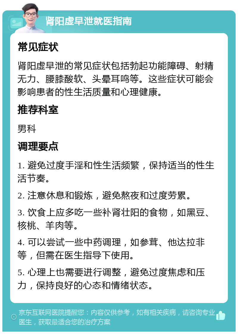 肾阳虚早泄就医指南 常见症状 肾阳虚早泄的常见症状包括勃起功能障碍、射精无力、腰膝酸软、头晕耳鸣等。这些症状可能会影响患者的性生活质量和心理健康。 推荐科室 男科 调理要点 1. 避免过度手淫和性生活频繁，保持适当的性生活节奏。 2. 注意休息和锻炼，避免熬夜和过度劳累。 3. 饮食上应多吃一些补肾壮阳的食物，如黑豆、核桃、羊肉等。 4. 可以尝试一些中药调理，如参茸、他达拉非等，但需在医生指导下使用。 5. 心理上也需要进行调整，避免过度焦虑和压力，保持良好的心态和情绪状态。