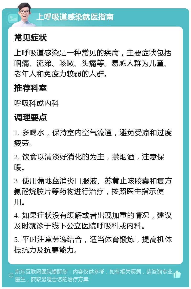 上呼吸道感染就医指南 常见症状 上呼吸道感染是一种常见的疾病，主要症状包括咽痛、流涕、咳嗽、头痛等。易感人群为儿童、老年人和免疫力较弱的人群。 推荐科室 呼吸科或内科 调理要点 1. 多喝水，保持室内空气流通，避免受凉和过度疲劳。 2. 饮食以清淡好消化的为主，禁烟酒，注意保暖。 3. 使用蒲地蓝消炎口服液、苏黄止咳胶囊和复方氨酚烷胺片等药物进行治疗，按照医生指示使用。 4. 如果症状没有缓解或者出现加重的情况，建议及时就诊于线下公立医院呼吸科或内科。 5. 平时注意劳逸结合，适当体育锻炼，提高机体抵抗力及抗寒能力。