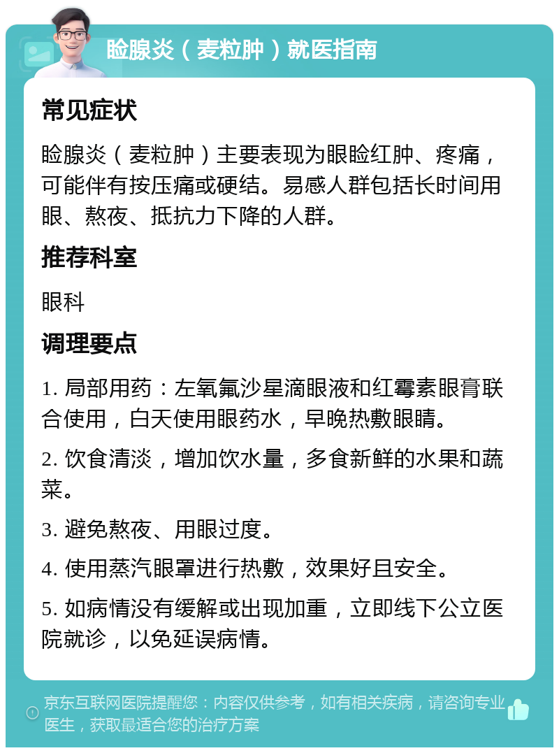 睑腺炎（麦粒肿）就医指南 常见症状 睑腺炎（麦粒肿）主要表现为眼睑红肿、疼痛，可能伴有按压痛或硬结。易感人群包括长时间用眼、熬夜、抵抗力下降的人群。 推荐科室 眼科 调理要点 1. 局部用药：左氧氟沙星滴眼液和红霉素眼膏联合使用，白天使用眼药水，早晚热敷眼睛。 2. 饮食清淡，增加饮水量，多食新鲜的水果和蔬菜。 3. 避免熬夜、用眼过度。 4. 使用蒸汽眼罩进行热敷，效果好且安全。 5. 如病情没有缓解或出现加重，立即线下公立医院就诊，以免延误病情。