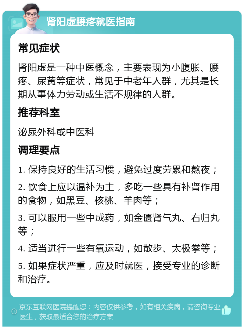 肾阳虚腰疼就医指南 常见症状 肾阳虚是一种中医概念，主要表现为小腹胀、腰疼、尿黄等症状，常见于中老年人群，尤其是长期从事体力劳动或生活不规律的人群。 推荐科室 泌尿外科或中医科 调理要点 1. 保持良好的生活习惯，避免过度劳累和熬夜； 2. 饮食上应以温补为主，多吃一些具有补肾作用的食物，如黑豆、核桃、羊肉等； 3. 可以服用一些中成药，如金匮肾气丸、右归丸等； 4. 适当进行一些有氧运动，如散步、太极拳等； 5. 如果症状严重，应及时就医，接受专业的诊断和治疗。