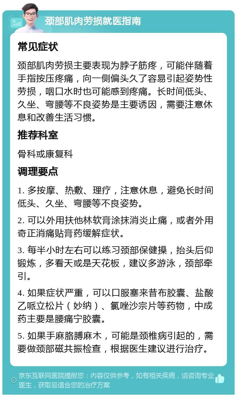 颈部肌肉劳损就医指南 常见症状 颈部肌肉劳损主要表现为脖子筋疼，可能伴随着手指按压疼痛，向一侧偏头久了容易引起姿势性劳损，咽口水时也可能感到疼痛。长时间低头、久坐、弯腰等不良姿势是主要诱因，需要注意休息和改善生活习惯。 推荐科室 骨科或康复科 调理要点 1. 多按摩、热敷、理疗，注意休息，避免长时间低头、久坐、弯腰等不良姿势。 2. 可以外用扶他林软膏涂抹消炎止痛，或者外用奇正消痛贴膏药缓解症状。 3. 每半小时左右可以练习颈部保健操，抬头后仰锻炼，多看天或是天花板，建议多游泳，颈部牵引。 4. 如果症状严重，可以口服塞来昔布胶囊、盐酸乙哌立松片（妙纳）、氯唑沙宗片等药物，中成药主要是腰痛宁胶囊。 5. 如果手麻胳膊麻木，可能是颈椎病引起的，需要做颈部磁共振检查，根据医生建议进行治疗。