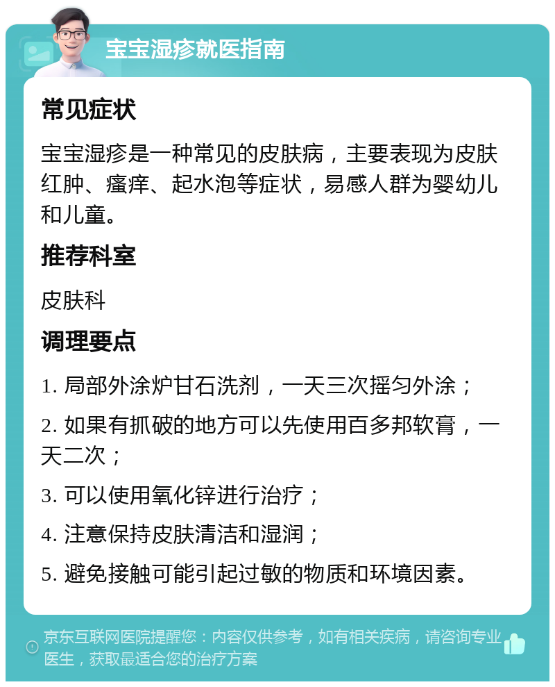 宝宝湿疹就医指南 常见症状 宝宝湿疹是一种常见的皮肤病，主要表现为皮肤红肿、瘙痒、起水泡等症状，易感人群为婴幼儿和儿童。 推荐科室 皮肤科 调理要点 1. 局部外涂炉甘石洗剂，一天三次摇匀外涂； 2. 如果有抓破的地方可以先使用百多邦软膏，一天二次； 3. 可以使用氧化锌进行治疗； 4. 注意保持皮肤清洁和湿润； 5. 避免接触可能引起过敏的物质和环境因素。