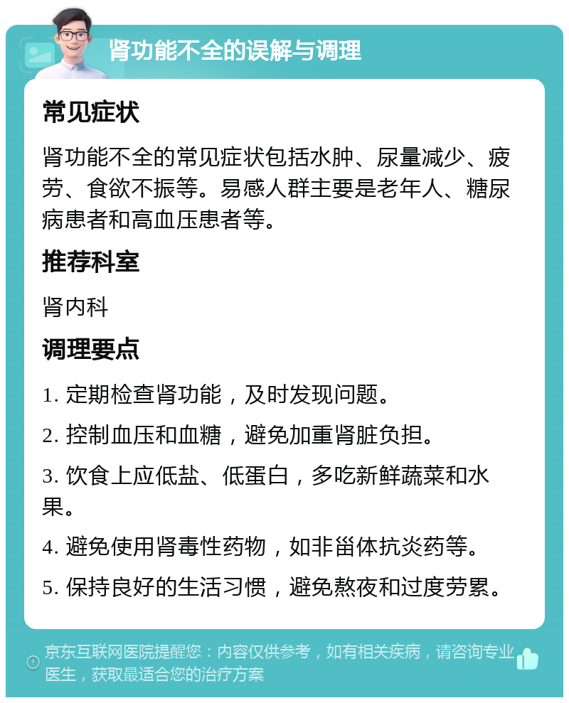 肾功能不全的误解与调理 常见症状 肾功能不全的常见症状包括水肿、尿量减少、疲劳、食欲不振等。易感人群主要是老年人、糖尿病患者和高血压患者等。 推荐科室 肾内科 调理要点 1. 定期检查肾功能，及时发现问题。 2. 控制血压和血糖，避免加重肾脏负担。 3. 饮食上应低盐、低蛋白，多吃新鲜蔬菜和水果。 4. 避免使用肾毒性药物，如非甾体抗炎药等。 5. 保持良好的生活习惯，避免熬夜和过度劳累。