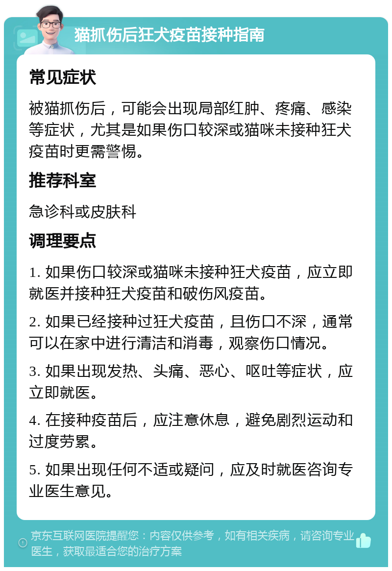 猫抓伤后狂犬疫苗接种指南 常见症状 被猫抓伤后，可能会出现局部红肿、疼痛、感染等症状，尤其是如果伤口较深或猫咪未接种狂犬疫苗时更需警惕。 推荐科室 急诊科或皮肤科 调理要点 1. 如果伤口较深或猫咪未接种狂犬疫苗，应立即就医并接种狂犬疫苗和破伤风疫苗。 2. 如果已经接种过狂犬疫苗，且伤口不深，通常可以在家中进行清洁和消毒，观察伤口情况。 3. 如果出现发热、头痛、恶心、呕吐等症状，应立即就医。 4. 在接种疫苗后，应注意休息，避免剧烈运动和过度劳累。 5. 如果出现任何不适或疑问，应及时就医咨询专业医生意见。